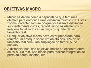 OBJETIVAS MACRO
   Macro se define como a capacidade que tem uma
    objetiva para enfocar a uma distância muito curta. Estes
    zooms, caracterizam-se porque focalizam a distâncias
    suficientemente curtas, reproduzindo os elementos ou
    imagens focalizados a um terço ou quarto de seu
    tamanho real.
   Qualquer objetiva macro deve estar preparada para
    realizar um enfoque sobre um objeto aos 50% de seu
    tamanho real com uma ampliação do fator 0,5, no
    mínimo.
   A distância focal das objetivas macro se encontra entre
    os 50 a 200 mm. São ideais para realizar fotografias de
    perto da flores, insetos, etc.
 