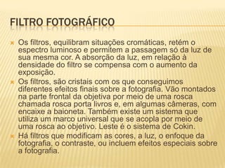 FILTRO FOTOGRÁFICO
   Os filtros, equilibram situações cromáticas, retém o
    espectro luminoso e permitem a passagem só da luz de
    sua mesma cor. A absorção da luz, em relação à
    densidade do filtro se compensa com o aumento da
    exposição.
   Os filtros, são cristais com os que conseguimos
    diferentes efeitos finais sobre a fotografia. Vão montados
    na parte frontal da objetiva por meio de uma rosca
    chamada rosca porta livros e, em algumas câmeras, com
    encaixe a baioneta. Também existe um sistema que
    utiliza um marco universal que se acopla por meio de
    uma rosca ao objetivo. Leste é o sistema de Cokin.
   Há filtros que modificam as cores, a luz, o enfoque da
    fotografia, o contraste, ou incluem efeitos especiais sobre
    a fotografia.
 
