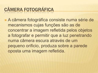 CÂMERA FOTOGRÁFICA

   A câmera fotográfica consiste numa série de
    mecanismos cujas funções são as de
    concentrar a imagem refletida pelos objetos
    a fotografar e permitir que a luz penetrando
    numa câmera escura através de um
    pequeno orificio, produza sobre a parede
    oposta uma imagem refletida.
 