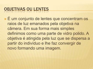 OBJETIVAS OU LENTES

   É um conjunto de lentes que concentram os
    raios de luz emanados pela objetiva na
    câmera. Em sua forma mais simples
    definimos como uma parte de vidro polido. A
    objetiva é atingida pela luz que se dispersa a
    partir do indivíduo e lhe faz convergir de
    novo formando uma imagem.
 