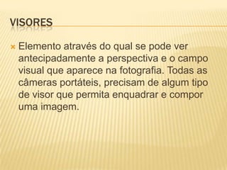 VISORES

   Elemento através do qual se pode ver
    antecipadamente a perspectiva e o campo
    visual que aparece na fotografia. Todas as
    câmeras portáteis, precisam de algum tipo
    de visor que permita enquadrar e compor
    uma imagem.
 