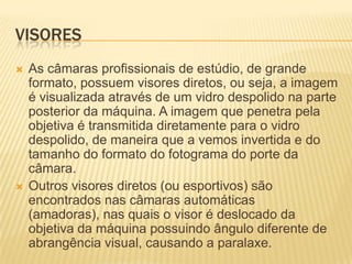 VISORES
   As câmaras profissionais de estúdio, de grande
    formato, possuem visores diretos, ou seja, a imagem
    é visualizada através de um vidro despolido na parte
    posterior da máquina. A imagem que penetra pela
    objetiva é transmitida diretamente para o vidro
    despolido, de maneira que a vemos invertida e do
    tamanho do formato do fotograma do porte da
    câmara.
   Outros visores diretos (ou esportivos) são
    encontrados nas câmaras automáticas
    (amadoras), nas quais o visor é deslocado da
    objetiva da máquina possuindo ângulo diferente de
    abrangência visual, causando a paralaxe.
 
