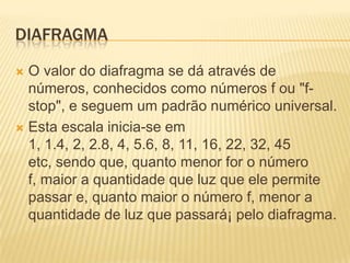 DIAFRAGMA
O valor do diafragma se dá através de
números, conhecidos como números f ou "fstop", e seguem um padrão numérico universal.
 Esta escala inicia-se em
1, 1.4, 2, 2.8, 4, 5.6, 8, 11, 16, 22, 32, 45
etc, sendo que, quanto menor for o número
f, maior a quantidade que luz que ele permite
passar e, quanto maior o número f, menor a
quantidade de luz que passará¡ pelo diafragma.


 