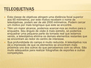 TELEOBJETIVAS






Esta classe de objetivas atingem uma distância focal superior
aos 60 milímetros, por este motivo recebem o nome de
teleobjetivas, podem ser de até 2000 milímetros. Podem cercar
um motivo por mais longínquo que este se encontre.
Têm um maior alcance, podemos acercar-nos ao motivo para o
enquadre. Seu ângulo de visão é mais estreito, só podemos
enquadrar uma pequena parte da tomada real que estamos
vendo, a teleobjetiva elimina os demais elementos restantes que
se encontram ao redor do centro de interesse.
Sua profundidade do campo é muito reduzida. A teleobjetiva nos
dá a impressão de que os elementos se encontram mais
próximos uns dos outros do que percebemos com os olhos. São
muito adequados para realizar fotografias de esportes e outras
competições.

 
