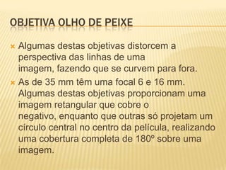 OBJETIVA OLHO DE PEIXE
Algumas destas objetivas distorcem a
perspectiva das linhas de uma
imagem, fazendo que se curvem para fora.
 As de 35 mm têm uma focal 6 e 16 mm.
Algumas destas objetivas proporcionam uma
imagem retangular que cobre o
negativo, enquanto que outras só projetam um
círculo central no centro da película, realizando
uma cobertura completa de 180º sobre uma
imagem.


 