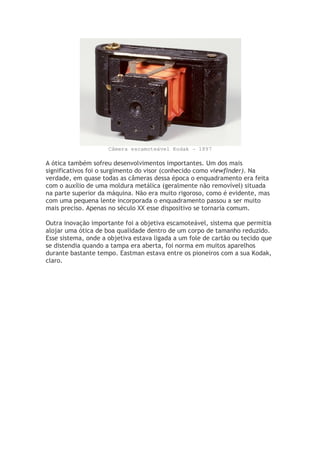 Câmera escamoteável Kodak - 1897
A ótica também sofreu desenvolvimentos importantes. Um dos mais
significativos foi o surgimento do visor (conhecido como viewfinder). Na
verdade, em quase todas as câmeras dessa época o enquadramento era feita
com o auxílio de uma moldura metálica (geralmente não removível) situada
na parte superior da máquina. Não era muito rigoroso, como é evidente, mas
com uma pequena lente incorporada o enquadramento passou a ser muito
mais preciso. Apenas no século XX esse dispositivo se tornaria comum.
Outra inovação importante foi a objetiva escamoteável, sistema que permitia
alojar uma ótica de boa qualidade dentro de um corpo de tamanho reduzido.
Esse sistema, onde a objetiva estava ligada a um fole de cartão ou tecido que
se distendia quando a tampa era aberta, foi norma em muitos aparelhos
durante bastante tempo. Eastman estava entre os pioneiros com a sua Kodak,
claro.
 
