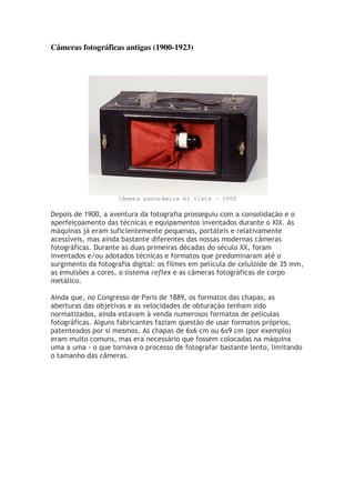 Câmeras fotográficas antigas (1900-1923)
Câmera panorâmica Al Vista - 1900
Depois de 1900, a aventura da fotografia prosseguiu com a consolidação e o
aperfeiçoamento das técnicas e equipamentos inventados durante o XIX. As
máquinas já eram suficientemente pequenas, portáteis e relativamente
acessíveis, mas ainda bastante diferentes das nossas modernas câmeras
fotográficas. Durante as duas primeiras décadas do século XX, foram
inventados e/ou adotados técnicas e formatos que predominaram até o
surgimento da fotografia digital: os filmes em película de celulóide de 35 mm,
as emulsões a cores, o sistema reflex e as câmeras fotográficas de corpo
metálico.
Ainda que, no Congresso de Paris de 1889, os formatos das chapas, as
aberturas das objetivas e as velocidades de obturação tenham sido
normatizados, ainda estavam à venda numerosos formatos de películas
fotográficas. Alguns fabricantes faziam questão de usar formatos próprios,
patenteados por si mesmos. As chapas de 6x6 cm ou 6x9 cm (por exemplo)
eram muito comuns, mas era necessário que fossem colocadas na máquina
uma a uma - o que tornava o processo de fotografar bastante lento, limitando
o tamanho das câmeras.
 