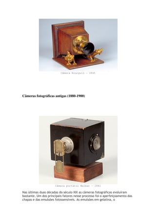 Câmera Bourguin - 1845
Câmeras fotográficas antigas (1880-1900)
Câmera portátil Walker - 1881
Nas últimas duas décadas do século XIX as câmeras fotográficas evoluíram
bastante. Um dos principais fatores nesse processo foi o aperfeiçoamento das
chapas e das emulsões fotossensíveis. As emulsões em gelatina, o
 