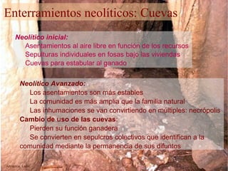 Neolítico Avanzado: Los asentamientos son más estables La comunidad es más amplia que la familia natural Las inhumaciones se van convirtiendo en múltiples: necrópolis Cambio de uso de las cuevas : Pierden su función ganadera Se convierten en sepulcros colectivos que identifican a la comunidad mediante la permanencia de sus difuntos Arinteros. León Neolítico inicial: Asentamientos al aire libre en función de los recursos Sepulturas individuales en fosas bajo las viviendas Cuevas para estabular al ganado Enterramientos neolíticos: Cuevas 