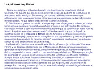 Los primeros arquitectos       Desde sus orígenes, el hombre ha dado una trascendental importancia al ritual funerario, y se supone que ello se debe a motivos religiosos. La Sima de los Huesos, en Atapuerca, así lo atestigua. Sin embargo, el hombre del Paleolítico no construyó edificaciones para los enterramientos, ni tampoco para resguardarse de las inclemencias metereológicas, ya que aprovechaba cuevas y abrigos naturales.      El Neolítico va a generar un cambio al respecto ya que, al apegarse a la tierra, el nuevo homo agrícola-ganadero necesitaba un refugio próximo a sus actividades. Sin embargo, sus chozas no iban a ser suficientemente robustas para que se conservasen hasta nuestro tiempo. La primera construcción que realizó el hombre neolítico y que ha llegado a nuestras manos es el  megalito o dolmen  con fin funerario. Se trata de un conjunto monumental complejo, que por estar protegido con una capa de tierra y piedras, ha podido mantenerse. La estructura de “grandes piedras” requería una planificación y un esfuerzo común no visto anteriormente en un homínido.     La Revolución Neolítica arrancó en Oriente Medio y Próximo (en el llamado “Creciente Fértil”), y se desplazó rápidamente por el Mediterráneo. Dichos cambios sustanciales generaron interpretaciones similares, aunque no homogéneas, al asentamiento póstumo de los cuerpos de los seres queridos o representativos ya fallecidos. Al tiempo que surgían los  dólmenes  en Europa, en el Egipto anterior a las Dinastías se edificaban mastabas. Aunque ambas soluciones funerarias no son equiparables, sí poseen en común la necesidad de una organización en el proceso constructivo, un espacio que superaba las necesidades habitacionales diarias (gracias a lo que ha pervivido), una intención de proteger los cuerpos y enseres, y cómo no, una finalidad religiosa que integraba la muerte como elemento de cohesión social  