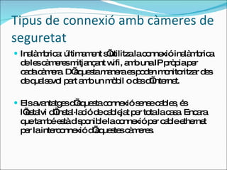 Tipus de connexió amb càmeres de seguretat Inalàmbrica: últimament s’utilitza la connexió inalàmbrica de les càmeres mitjançant wifi, amb una IP pròpia per cada càmera. D’aquesta manera es poden monitoritzar des de qualsevol part amb un mòbil o des d’internet. Els avantatges d’aquesta connexió sense cables, és l’estalvi d’instal·lació de cablejat per tota la casa. Encara que també està disponible la connexió per cable ethernet per la interconnexió d’aquestes càmeres. 