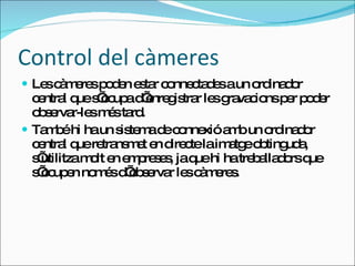 Control del càmeres Les càmeres poden estar connectades a un ordinador central que s’ocupa d’enregistrar les gravacions per poder observar-les més tard.  També hi ha un sistema de connexió amb un ordinador central que retransmet en directe la imatge obtinguda, s’utilitza molt en empreses, ja que hi ha treballadors que s’ocupen només d’observar les càmeres. 