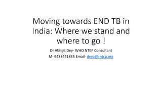 Moving towards END TB in
India: Where we stand and
where to go !
Dr Abhijit Dey- WHO NTEP Consultant
M- 9433441835 Email- deya@rntcp.org
 