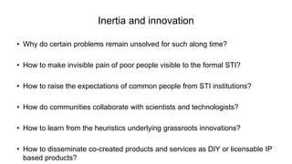 Inertia and innovation
• Why do certain problems remain unsolved for such along time?
• How to make invisible pain of poor people visible to the formal STI?
• How to raise the expectations of common people from STI institutions?
• How do communities collaborate with scientists and technologists?
• How to learn from the heuristics underlying grassroots innovations?
• How to disseminate co-created products and services as DIY or licensable IP
based products?
 