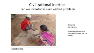 Civilizational inertia:
can we inventorise such wicked problems
Bastar
Designing
Nut crackers
Why doesn’t any in-situ
value addition take place in
forests
 