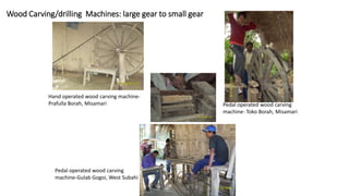 Wood Carving/drilling Machines: large gear to small gear
Pedal operated wood carving
machine-Gulab Gogoi, West Subahi
Hand operated wood carving machine-
Prafulla Borah, Misamari Pedal operated wood carving
machine- Toko Borah, Misamari
 