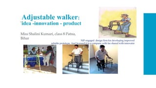 Adjustable walker:
idea -innovation - product
Miss Shalini Kumari, class 8 Patna,
Bihar
• .
NIF engaged design firm for developing improved
reliable prototype. And licensed it to a company with fee shared with innovator
 
