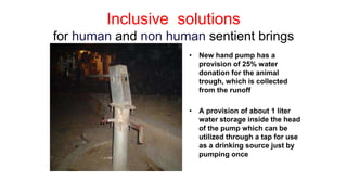 Inclusive solutions
for human and non human sentient brings
• New hand pump has a
provision of 25% water
donation for the animal
trough, which is collected
from the runoff
• A provision of about 1 liter
water storage inside the head
of the pump which can be
utilized through a tap for use
as a drinking source just by
pumping once
 