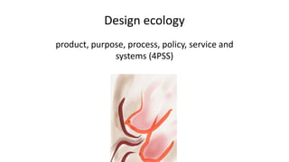 Design ecology
product, purpose, process, policy, service and
systems (4PSS)
 