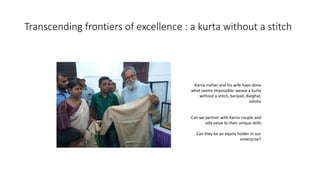 Transcending frontiers of excellence : a kurta without a stitch
Karna meher and his wife have done
what seems impossible: weave a kurta
without a stitch, baripali, Barghar,
odisha
Can we partner with Karna couple and
add value to their unique skills
Can they be an equity holder in our
enterprise?
 