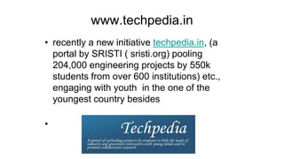 www.techpedia.in
• recently a new initiative techpedia.in, (a
portal by SRISTI ( sristi.org) pooling
204,000 engineering projects by 550k
students from over 600 institutions) etc.,
engaging with youth in the one of the
youngest country besides
•
 