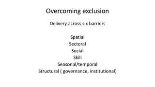 Overcoming exclusion
Delivery across six barriers
Spatial
Sectoral
Social
Skill
Seasonal/temporal
Structural ( governance, institutional)
 