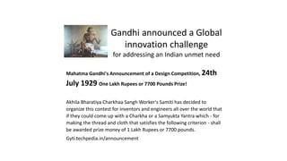 Gandhi announced a Global
innovation challenge
for addressing an Indian unmet need
Mahatma Gandhi's Announcement of a Design Competition, 24th
July 1929 One Lakh Rupees or 7700 Pounds Prize!
Akhila Bharatiya Charkhaa Sangh Worker's Samiti has decided to
organize this contest for inventors and engineers all over the world that
if they could come up with a Charkha or a Samyukta Yantra which - for
making the thread and cloth that satisfies the following criterion - shall
be awarded prize money of 1 Lakh Rupees or 7700 pounds.
Gyti.techpedia.in/announcement
 
