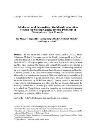 Copyright © 2014 Tech Science Press CMES, vol.97, no.6, pp.509-533, 2014
Meshless Local Petrov-Galerkin Mixed Collocation
Method for Solving Cauchy Inverse Problems of
Steady-State Heat Transfer
Tao Zhang1,2, Yiqian He3, Leiting Dong4, Shu Li1, Abdullah Alotaibi5
and Satya N. Atluri2,5
Abstract: In this article, the Meshless Local Petrov-Galerkin (MLPG) Mixed
Collocation Method is developed to solve the Cauchy inverse problems of Steady-
State Heat Transfer In the MLPG mixed collocation method, the mixed scheme is
applied to independently interpolate temperature as well as heat ﬂux using the same
meshless basis functions The balance and compatibility equations are satisﬁed at
each node in a strong sense using the collocation method. The boundary conditions
are also enforced using the collocation method, allowing temperature and heat ﬂux
to be over-speciﬁed at the same portion of the boundary. For the inverse problems
where noise is present in the measurement, Tikhonov regularization method is used,
to mitigate the inherent ill-posed nature of inverse problem, with its regularization
parameter determined by the L-Curve method. Several numerical examples are
given, wherein both temperature as well as heat ﬂux are prescribed at part of the
boundary, and the data at the other part of the boundary and in the domain have
to be solved for. Through these numerical examples, we investigate the accuracy,
convergence, and stability of the proposed MLPG mixed collocation method for
solving inverse problems of Heat Transfer.
Keywords: MLPG, Collocation, heat transfer, inverse problem.
1 School of Aeronautic Science and Engineering, Beihang University, China.
2 Center for Aerospace Research & Education, University of California, Irvine, USA.
3 State Key Lab of Structural Analysis for Industrial Equipment, Department of Engineering Me-
chanics, Dalian University of Technology, China.
4 Corresponding Author. Department of Engineering Mechanics, Hohai University, China. Email:
dong.leiting@gmail.com
5 King Abdulaziz University, Jeddah, Saudi Arabia.
 