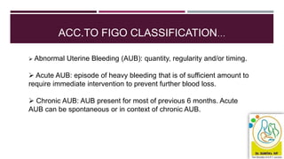 ACC.TO FIGO CLASSIFICATION…
 Abnormal Uterine Bleeding (AUB): quantity, regularity and/or timing.
 Acute AUB: episode of heavy bleeding that is of sufficient amount to
require immediate intervention to prevent further blood loss.
 Chronic AUB: AUB present for most of previous 6 months. Acute
AUB can be spontaneous or in context of chronic AUB.
 