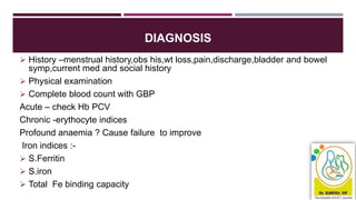 DIAGNOSIS
 History –menstrual history,obs his,wt loss,pain,discharge,bladder and bowel
symp,current med and social history
 Physical examination
 Complete blood count with GBP
Acute – check Hb PCV
Chronic -erythocyte indices
Profound anaemia ? Cause failure to improve
Iron indices :-
 S.Ferritin
 S.iron
 Total Fe binding capacity
 