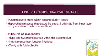 TIPS FOR ENDOMETRIAL PATH. ON USG
 Punctate cystic areas within endometrium  polyp
 Hypoechoeic masses that distort the endo. & originate from inner layer
of myometrium  sub mucous fibroid
 Indicative of malignancy
 -Hypo and hyperechoic areas within the endometrium
 -Irregular endomyo. junction interface
 -Cavity with fluid collection
 