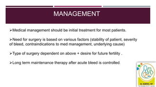MANAGEMENT
Medical management should be initial treatment for most patients.
Need for surgery is based on various factors (stability of patient, severity
of bleed, contraindications to med management, underlying cause)
Type of surgery dependent on above + desire for future fertility .
Long term maintenance therapy after acute bleed is controlled.
 