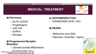 MEDICAL TREATMENT
⦿ Hormones
› Es+Pr (COCP)
› Progestogens
› LNG IUS
› GnRHa
› Estrogen
⦿ Progesterone Receptor
Modulator
› Ulipristal acetate,Mifepristone
⦿ ANTIFIBRINOLYTICS
› TRANEXAMIC ACID (TA)
⦿ NSAIDs
› Mefenamic acid (MA)
› Naproxen, Ibuprofen, Aspirin
BMJ. 2007 May 26; 334(7603): 1110–1111.
RCOG. National evidence-based clinical guidelines. The initial
management of menorrhagia London: RCOG, 1998
 