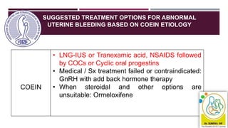 SUGGESTED TREATMENT OPTIONS FOR ABNORMAL
UTERINE BLEEDING BASED ON COEIN ETIOLOGY
40
COEIN
• LNG-IUS or Tranexamic acid, NSAIDS followed
by COCs or Cyclic oral progestins
• Medical / Sx treatment failed or contraindicated:
GnRH with add back hormone therapy
• When steroidal and other options are
unsuitable: Ormeloxifene
 