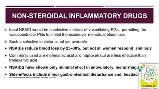 NON-STEROIDAL INFLAMMATORY DRUGS
Medscape General Medicine.199468;1(1).
 Ideal NSAID would be a selective inhibitor of vasodilating PGs, permitting the
vasoconstrictor PGs to inhibit the excessive menstrual blood loss
 Such a selective inhibitor is not yet available
 NSAIDs reduce blood loss by 25–30%, but not all women respond similarly
 Commonly used are mefenamic acid and naproxen but are less effective than
tranexamic acid
 NSAIDS have shown only minimal effect in anovulatory menorrhagia
 Side-effects include minor gastrointestinal disturbance and headaches
• Non-Invasive Management of Gynecologic Disorders. pp: 65-66
 