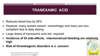 TRANEXAMIC ACID
J. Obstet. Gynaecol. Res. Vol. 35, No. 4: 746–752, Aug4u9st2009.
 Reduces blood loss by 50%
 However, many women remain menorrhagic and many are non-
compliant due to daily dosing
 Large doses of tranexamic acid are required
 Incidence of GI side-effects, intermenstrual bleeding are relatively
high
 Risk of thrombogenic disorders is a concern
Clinical Gynecologic Endocrinology and Infertility. pp: 564–565.
 