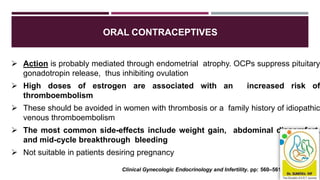 ORAL CONTRACEPTIVES
 Action is probably mediated through endometrial atrophy. OCPs suppress pituitary
gonadotropin release, thus inhibiting ovulation
 High doses of estrogen are associated with an increased risk of
thromboembolism
 These should be avoided in women with thrombosis or a family history of idiopathic
venous thromboembolism
 The most common side-effects include weight gain, abdominal discomfort,
and mid-cycle breakthrough bleeding
 Not suitable in patients desiring pregnancy
Clinical Gynecologic Endocrinology and Infertility. pp: 560–561.
 
