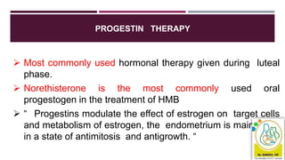 PROGESTIN THERAPY
 Most commonly used hormonal therapy given during luteal
phase.
 Norethisterone is the most commonly used oral
progestogen in the treatment of HMB
 “ Progestins modulate the effect of estrogen on target cells
and metabolism of estrogen, the endometrium is maintained
in a state of antimitosis and antigrowth. “
 