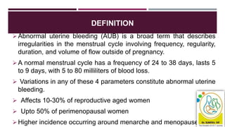 DEFINITION
Abnormal uterine bleeding (AUB) is a broad term that describes
irregularities in the menstrual cycle involving frequency, regularity,
duration, and volume of flow outside of pregnancy.
A normal menstrual cycle has a frequency of 24 to 38 days, lasts 5
to 9 days, with 5 to 80 milliliters of blood loss.
 Variations in any of these 4 parameters constitute abnormal uterine
bleeding.
 Affects 10-30% of reproductive aged women
 Upto 50% of perimenopausal women
Higher incidence occurring around menarche and menopause
 