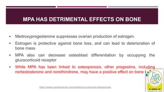MPA HAS DETRIMENTAL EFFECTS ON BONE
 Medroxyprogesterone suppresses ovarian production of estrogen.
 Estrogen is protective against bone loss, and can lead to deterioration of
bone mass
 MPA also can decrease osteoblast differentiation by occupying the
glucocorticoid receptor
 While MPA has been linked to osteoporosis, other progestins, including
nortestosterone and norethindrone, may have a positive effect on bone mass
https://www.uspharmacist.com/article/drug-induced-osteoporosis
 