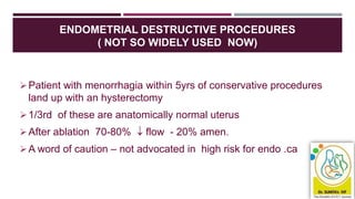 ENDOMETRIAL DESTRUCTIVE PROCEDURES
( NOT SO WIDELY USED NOW)
Patient with menorrhagia within 5yrs of conservative procedures
land up with an hysterectomy
1/3rd of these are anatomically normal uterus
After ablation 70-80%  flow - 20% amen.
A word of caution – not advocated in high risk for endo .ca
 