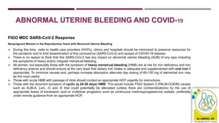 ABNORMAL UTERINE BLEEDING AND COVID-19
FIGO MDC SARS-CoV-2 Response
Nonpregnant Women in the Reproductive Years with Abnormal Uterine Bleeding
 During this time, visits to health care providers (HCPs), clinics and hospitals should be minimized to preserve resources for
the pandemic and to limit dissemination of this coronavirus (SARS-CoV-2) and spread of COVID-19 disease.
 There is no reason to think that this SARS-CoV-2 has any impact on abnormal uterine bleeding (AUB) of any type including
the symptoms of heavy and/or irregular menstrual bleeding.
 All women, but especially those with the symptom of heavy menstrual bleeding (HMB) are at risk for iron deficiency and iron
deficiency anemia and should ensure at the very least that dietary iron intake is adequate and supplemented with oral iron if
appropriate. To minimize nausea and, perhaps increase absorption alternate day dosing of 60-130 mg of elemental iron may
be the most useful.
 Those with acute HMB with passage of clots should contact an appropriate HCP urgently for instructions.
 Those with the recurrent symptom of cyclic (q 24-38 days) HMB. This would include FIGO System 2 (PALM-COEIN) causes
such as AUB-A, Lsm, -C and -E that could potentially be alleviated (unless there are contraindications) by the use of
appropriate doses of tranexamic acid or multidose progestins such as continuous medroxyprogesterone acetate, preferably
under remote guidance from an appropriate HCP.
 