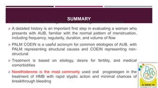 SUMMARY
 Abnormal uterine bleeding is common among women worldwide
 A detailed history is an important first step in evaluating a woman who
presents with AUB, familiar with the normal pattern of menstruation,
including frequency, regularity, duration, and volume of flow
 PALM COEIN is a useful acronym for common etiologies of AUB, with
PALM representing structural causes and COEIN representing non-
structural
 Treatment is based on etiology, desire for fertility, and medical
comorbidities
 Norethisterone is the most commonly used oral progestogen in the
treatment of HMB with rapid styptic action and minimal chances of
breakthrough bleeding
 