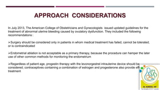 APPROACH CONSIDERATIONS
In July 2013, The American College of Obstetricians and Gynecologists issued updated guidelines for the
treatment of abnormal uterine bleeding caused by ovulatory dysfunction. They included the following
recommendations :
Surgery should be considered only in patients in whom medical treatment has failed, cannot be tolerated,
or is contraindicated
Endometrial ablation is not acceptable as a primary therapy, because the procedure can hamper the later
use of other common methods for monitoring the endometrium
Regardless of patient age, progestin therapy with the levonorgestrel intrauterine device should be
considered; contraceptives containing a combination of estrogen and progesterone also provide effective
treatment
 