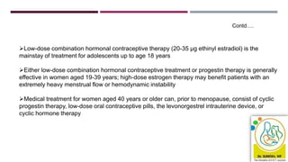 Low-dose combination hormonal contraceptive therapy (20-35 μg ethinyl estradiol) is the
mainstay of treatment for adolescents up to age 18 years
Either low-dose combination hormonal contraceptive treatment or progestin therapy is generally
effective in women aged 19-39 years; high-dose estrogen therapy may benefit patients with an
extremely heavy menstrual flow or hemodynamic instability
Medical treatment for women aged 40 years or older can, prior to menopause, consist of cyclic
progestin therapy, low-dose oral contraceptive pills, the levonorgestrel intrauterine device, or
cyclic hormone therapy
Contd….
 
