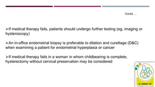 If medical therapy fails, patients should undergo further testing (eg, imaging or
hysteroscopy)
An in-office endometrial biopsy is preferable to dilation and curettage (D&C)
when examining a patient for endometrial hyperplasia or cancer
If medical therapy fails in a woman in whom childbearing is complete,
hysterectomy without cervical preservation may be considered
Contd….
 