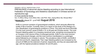RESEARCH ARTICLE: OBSERVATIONAL STUDY
PREVALENCE of abnormal uterine bleeding according to new International
Federation of Gynecology and Obstetrics classification in Chinese women of
reproductive age
A cross-sectional study
Sun, Yu MSca; Wang, Yuzhu MScb; Mao, Lele PhDc; Wen, Jiaying MScd; Bai, Wenpei MDa,*
Volume 97 - Issue 31 - p e11457 August 2018Conclusion:
AUB is a common symptom of gynecological conditions, which seriously affects the
quality of life of women. Currently, there is no report on the study of the etiology of a
new classification of gynecological conditions in China. This study has found that AUB-
O is the most common cause of AUB in 15- to 55-year-old Chinese women. The most
frequent bleeding pattern is a changing menstrual cycle, sometimes accompanied by
an increase in the volume of flow or prolonged periods. AUB-P is the most common
cause of structural changes, and the most common manifestation is a prolonged
period followed by an increase in volume. The prevalence rates of AUB-L and AUB-A
rank third and fourth, respectively. Their major bleeding patterns are increased by the
amount of HMB and the extension of period, respectively, and they are associated with
age, with the highest prevalence between 40 and 49 years.
 