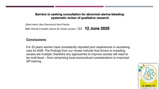 Barriers to seeking consultation for abnormal uterine bleeding:
systematic review of qualitative research
Claire Henry, Alec Ekeroma & Sara Filoche
BMC Women's Health volume 20, Article number: 123 12 June 2020
Conclusions
For 20 years women have consistently reported poor experiences in accessing
care for AUB. The findings from our review indicate that drivers to impeding
access are multiple; therefore any approaches to improve access will need to
be multi-level – from comprising local sociocultural considerations to improved
GP training.
 