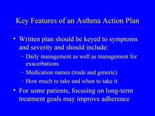 Key Features of an Asthma Action Plan Written plan should be keyed to symptoms and severity and should include: Daily management as well as management for exacerbations Medication names (trade and generic) How much to take and when to take it For some patients, focusing on long-term treatment goals may improve adherence 