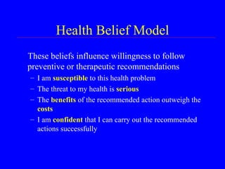Health Belief Model These beliefs influence willingness to follow preventive or therapeutic recommendations I am  susceptible  to this health problem The threat to my health is  serious The  benefits  of the recommended action outweigh the  costs I am  confident  that I can carry out the recommended actions successfully 